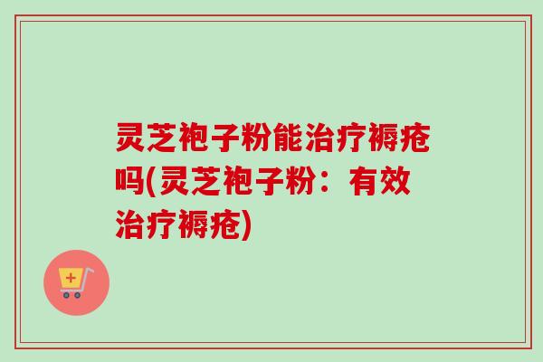 灵芝袍子粉能治疗褥疮吗(灵芝袍子粉：有效治疗褥疮)