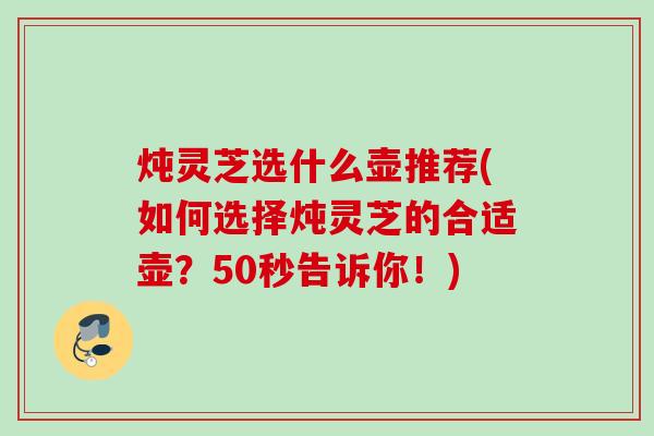 炖灵芝选什么壶推荐(如何选择炖灵芝的合适壶？50秒告诉你！)