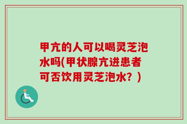 甲亢的人可以喝灵芝泡水吗(甲状腺亢进患者可否饮用灵芝泡水？)