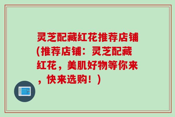 灵芝配藏红花推荐店铺(推荐店铺：灵芝配藏红花，美肌好物等你来，快来选购！)
