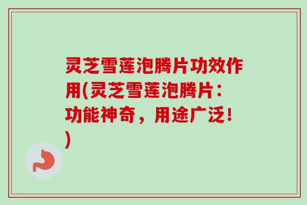 灵芝雪莲泡腾片功效作用(灵芝雪莲泡腾片：功能神奇，用途广泛！)