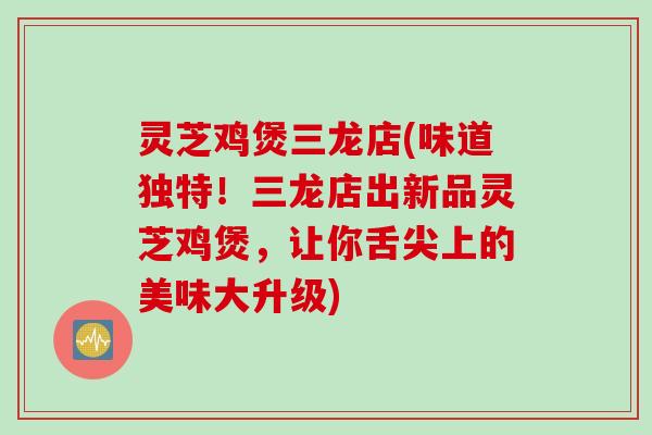 灵芝鸡煲三龙店(味道独特！三龙店出新品灵芝鸡煲，让你舌尖上的美味大升级)