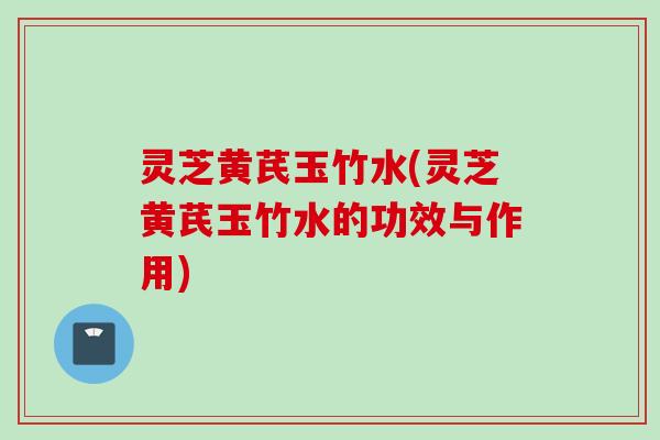 灵芝黄芪玉竹水(灵芝黄芪玉竹水的功效与作用)