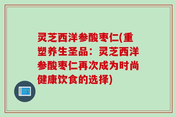 灵芝西洋参酸枣仁(重塑养生圣品：灵芝西洋参酸枣仁再次成为时尚健康饮食的选择)