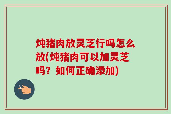 炖猪肉放灵芝行吗怎么放(炖猪肉可以加灵芝吗？如何正确添加)