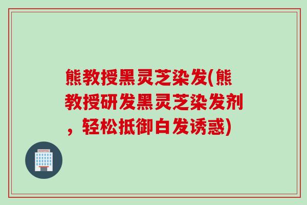 熊教授黑灵芝染发(熊教授研发黑灵芝染发剂，轻松抵御白发诱惑)