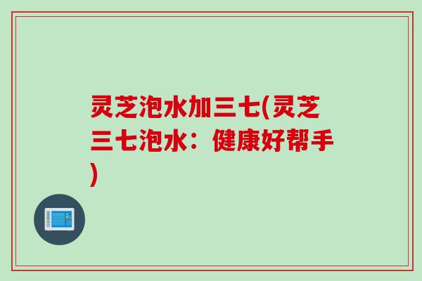 灵芝泡水加三七(灵芝三七泡水：健康好帮手)