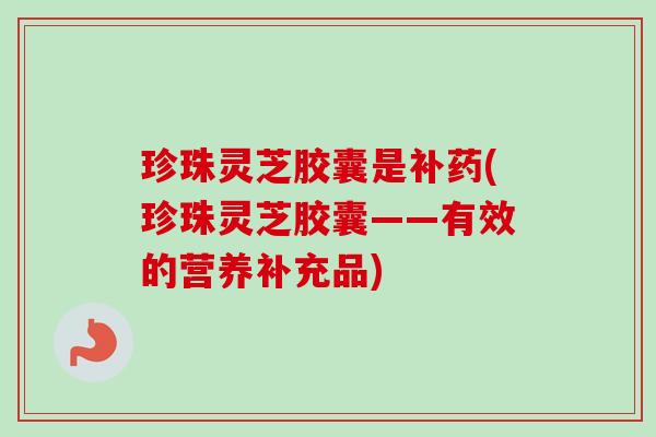 珍珠灵芝胶囊是补药(珍珠灵芝胶囊——有效的营养补充品)