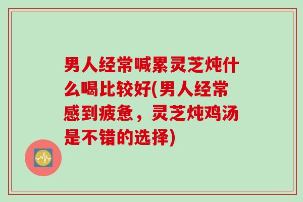 男人经常喊累灵芝炖什么喝比较好(男人经常感到疲惫，灵芝炖鸡汤是不错的选择)