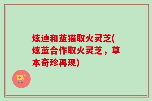 炫迪和蓝猫取火灵芝(炫蓝合作取火灵芝，草本奇珍再现)