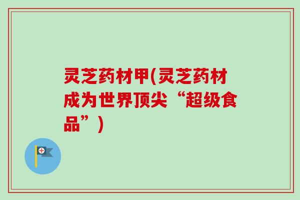 灵芝药材甲(灵芝药材成为世界顶尖“超级食品”)