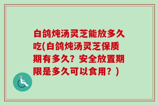 白鸽炖汤灵芝能放多久吃(白鸽炖汤灵芝保质期有多久？安全放置期限是多久可以食用？)