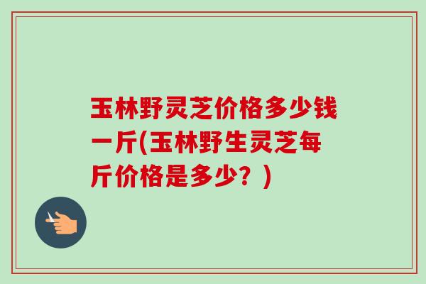 玉林野灵芝价格多少钱一斤(玉林野生灵芝每斤价格是多少？)