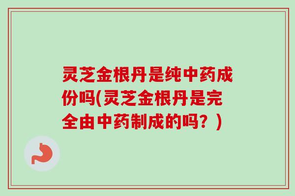 灵芝金根丹是纯中药成份吗(灵芝金根丹是完全由中药制成的吗？)