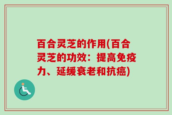 百合灵芝的作用(百合灵芝的功效：提高免疫力、延缓衰老和抗癌)