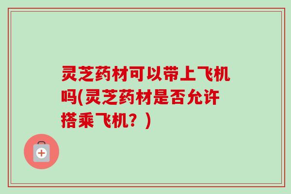 灵芝药材可以带上飞机吗(灵芝药材是否允许搭乘飞机？)
