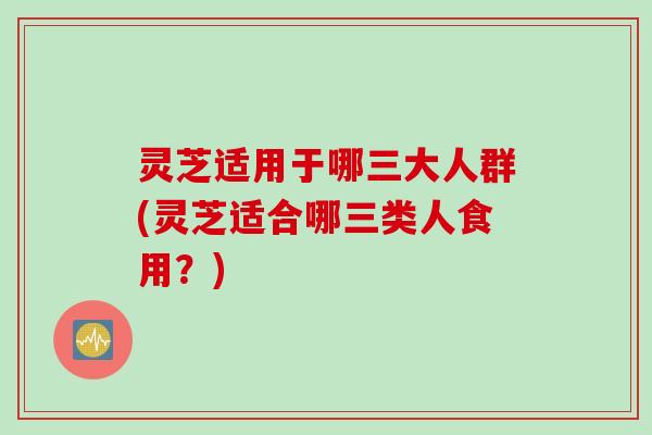 灵芝适用于哪三大人群(灵芝适合哪三类人食用？)