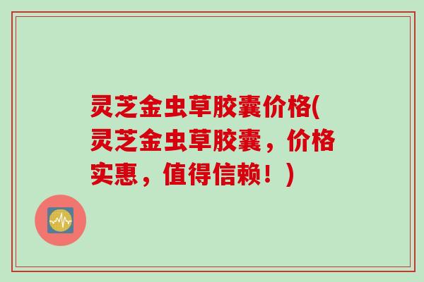灵芝金虫草胶囊价格(灵芝金虫草胶囊，价格实惠，值得信赖！)