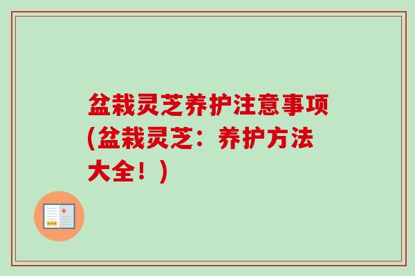 盆栽灵芝养护注意事项(盆栽灵芝：养护方法大全！)