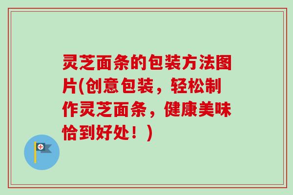 灵芝面条的包装方法图片(创意包装，轻松制作灵芝面条，健康美味恰到好处！)