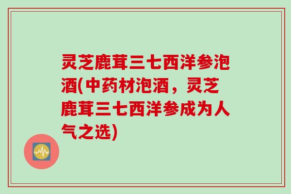 灵芝鹿茸三七西洋参泡酒(中药材泡酒，灵芝鹿茸三七西洋参成为人气之选)