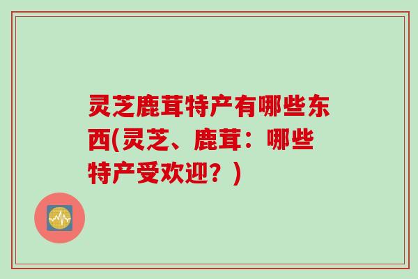 灵芝鹿茸特产有哪些东西(灵芝、鹿茸：哪些特产受欢迎？)