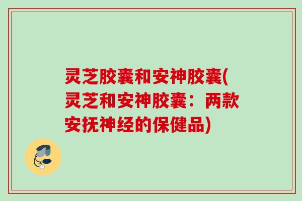 灵芝胶囊和安神胶囊(灵芝和安神胶囊：两款安抚神经的保健品)