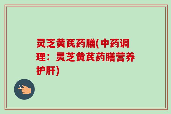 灵芝黄芪药膳(中药调理：灵芝黄芪药膳营养护肝)