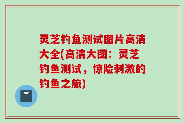 灵芝钓鱼测试图片高清大全(高清大图：灵芝钓鱼测试，惊险刺激的钓鱼之旅)