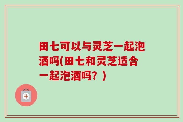 田七可以与灵芝一起泡酒吗(田七和灵芝适合一起泡酒吗？)
