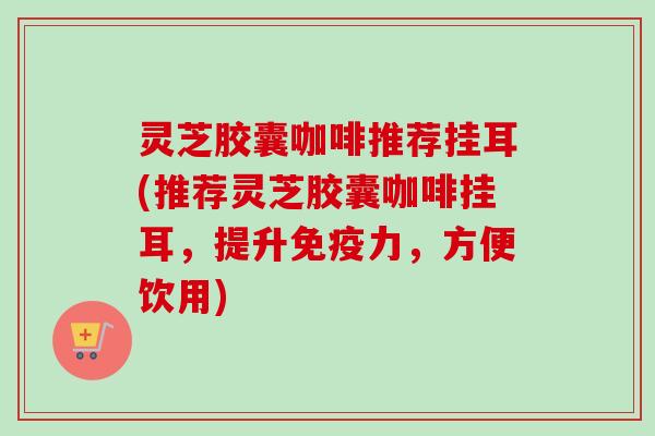 灵芝胶囊咖啡推荐挂耳(推荐灵芝胶囊咖啡挂耳，提升免疫力，方便饮用)