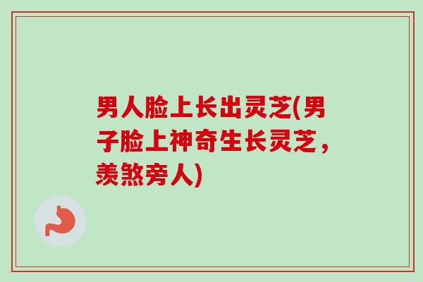 男人脸上长出灵芝(男子脸上神奇生长灵芝，羡煞旁人)
