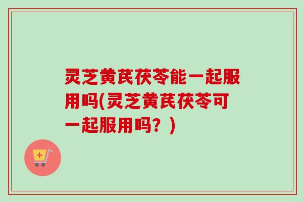 灵芝黄芪茯苓能一起服用吗(灵芝黄芪茯苓可一起服用吗？)