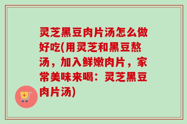灵芝黑豆肉片汤怎么做好吃(用灵芝和黑豆熬汤，加入鲜嫩肉片，家常美味来喝：灵芝黑豆肉片汤)