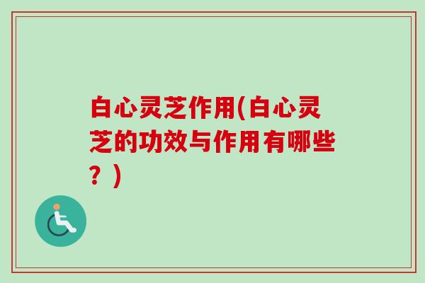 白心灵芝作用(白心灵芝的功效与作用有哪些？)