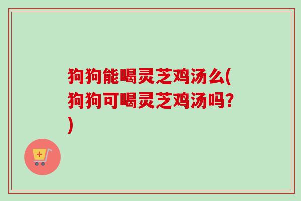 狗狗能喝灵芝鸡汤么(狗狗可喝灵芝鸡汤吗？)