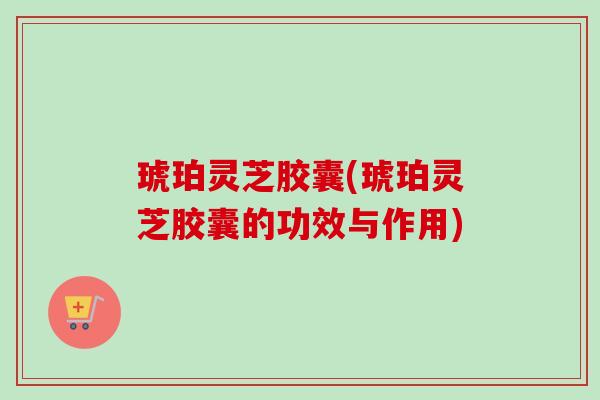 琥珀灵芝胶囊(琥珀灵芝胶囊的功效与作用)