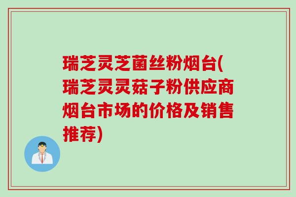 瑞芝灵芝菌丝粉烟台(瑞芝灵灵菇子粉供应商烟台市场的价格及销售推荐)