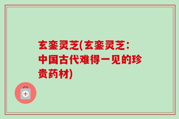 玄銮灵芝(玄銮灵芝：中国古代难得一见的珍贵药材)