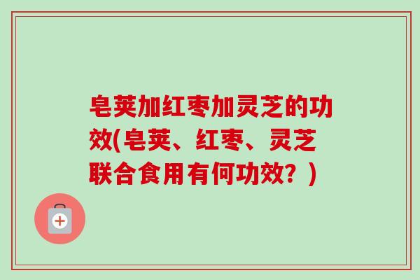 皂荚加红枣加灵芝的功效(皂荚、红枣、灵芝联合食用有何功效？)