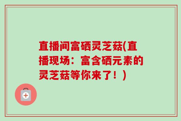 直播间富硒灵芝菇(直播现场：富含硒元素的灵芝菇等你来了！)