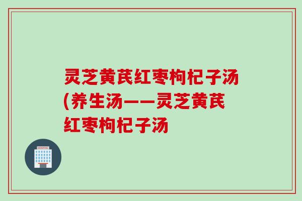 灵芝黄芪红枣枸杞子汤(养生汤——灵芝黄芪红枣枸杞子汤