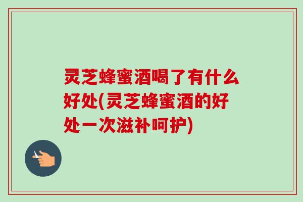 灵芝蜂蜜酒喝了有什么好处(灵芝蜂蜜酒的好处一次滋补呵护)