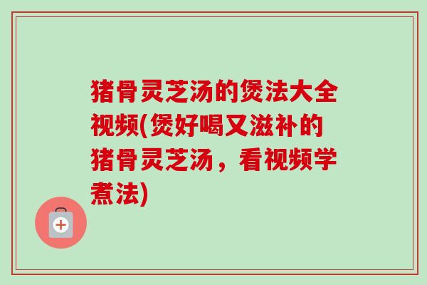 猪骨灵芝汤的煲法大全视频(煲好喝又滋补的猪骨灵芝汤，看视频学煮法)