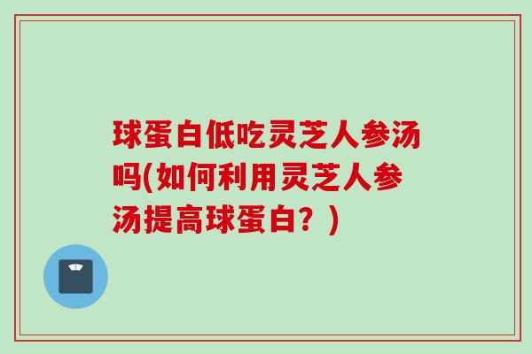 球蛋白低吃灵芝人参汤吗(如何利用灵芝人参汤提高球蛋白？)