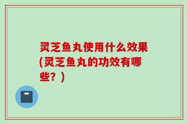 灵芝鱼丸使用什么效果(灵芝鱼丸的功效有哪些？)