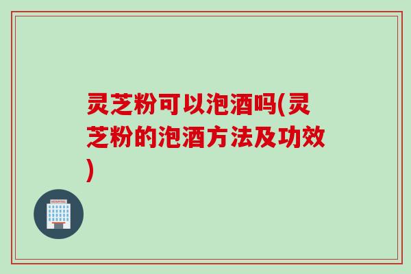 灵芝粉可以泡酒吗(灵芝粉的泡酒方法及功效)