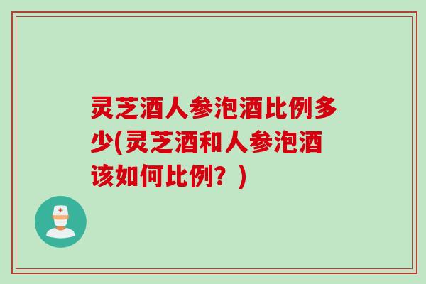 灵芝酒人参泡酒比例多少(灵芝酒和人参泡酒该如何比例？)