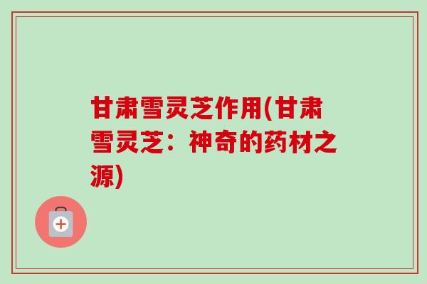 甘肃雪灵芝作用(甘肃雪灵芝：神奇的药材之源)