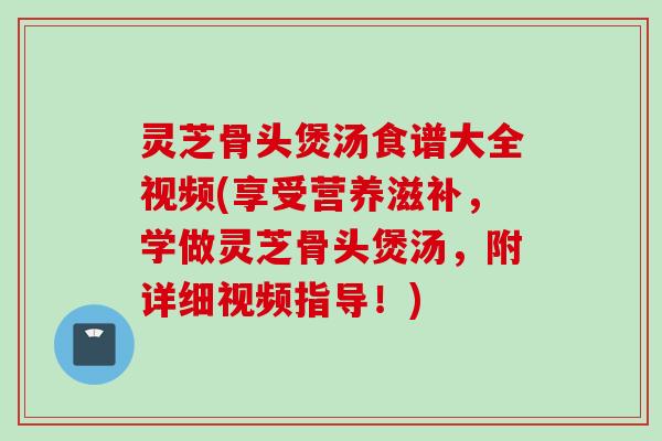 灵芝骨头煲汤食谱大全视频(享受营养滋补，学做灵芝骨头煲汤，附详细视频指导！)